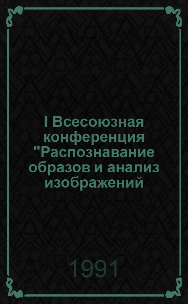 I Всесоюзная конференция "Распознавание образов и анализ изображений: новые информационные технологии (РОАИ-1-91), 14-18 окт. 1991 г. : Тез. докл. : В 4 ч