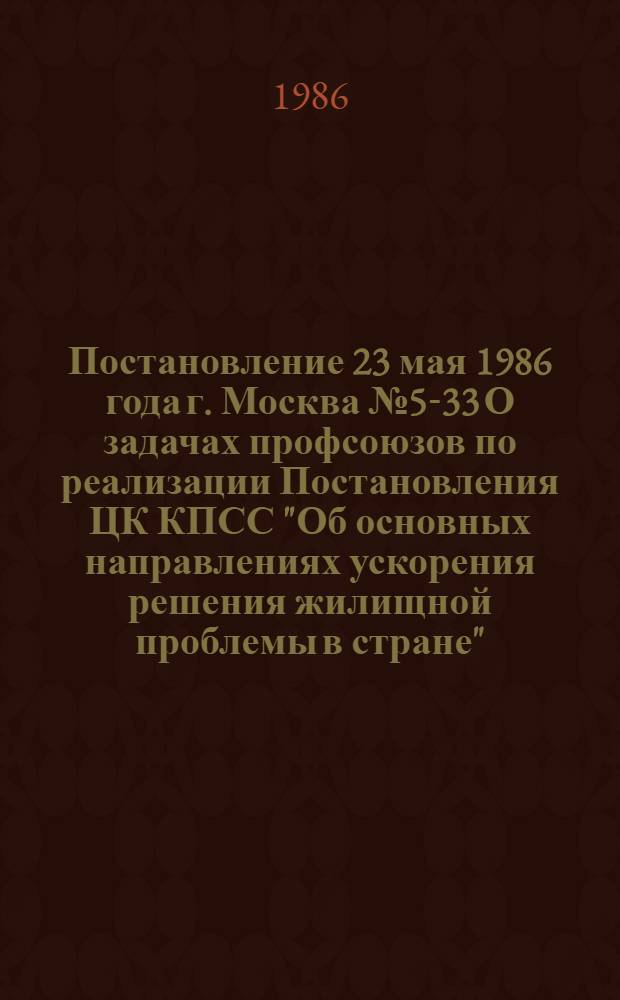 Постановление 23 мая 1986 года г. Москва № 5-33 О задачах профсоюзов по реализации Постановления ЦК КПСС "Об основных направлениях ускорения решения жилищной проблемы в стране"