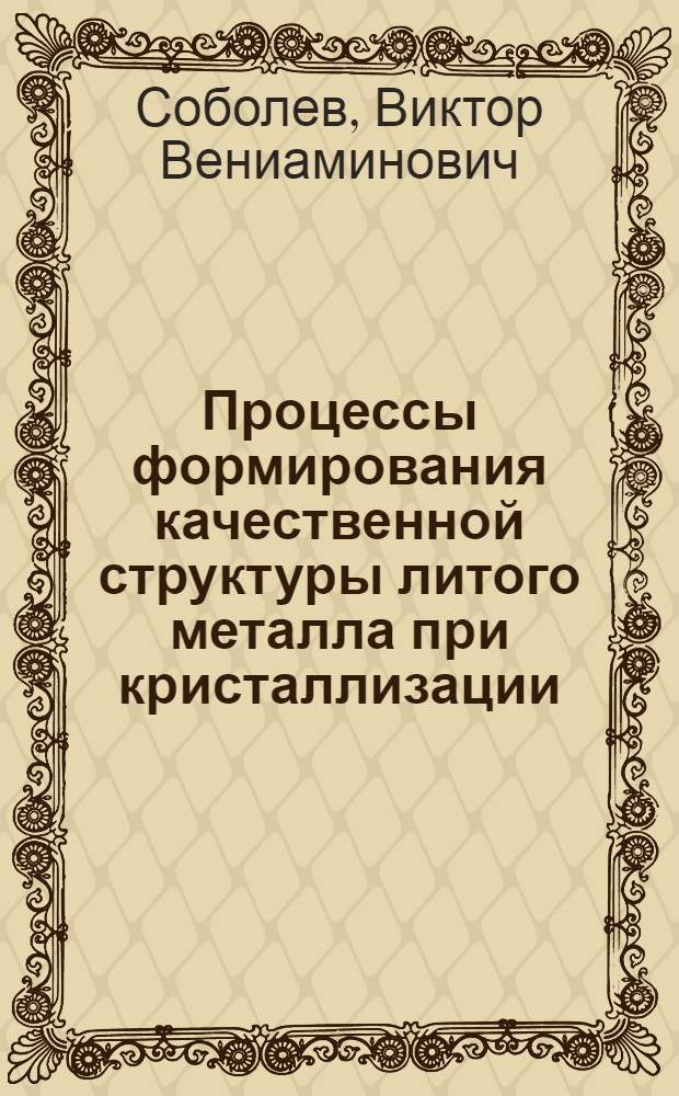 Процессы формирования качественной структуры литого металла при кристаллизации : Дис. в форме науч. докл. на соиск. учен. степ. д. т. н
