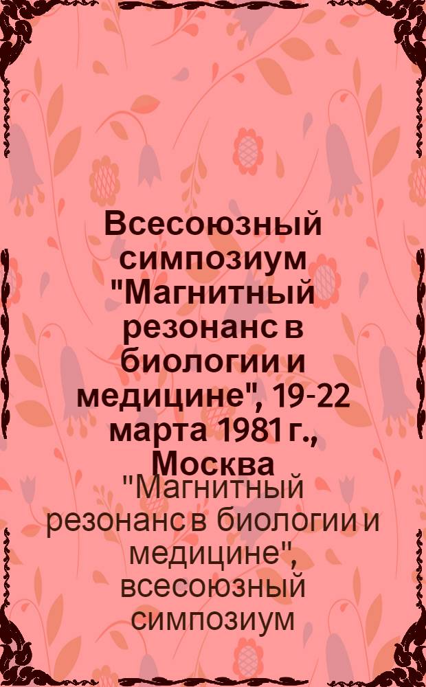 Всесоюзный симпозиум "Магнитный резонанс в биологии и медицине", 19-22 марта 1981 г., Москва : тезисы