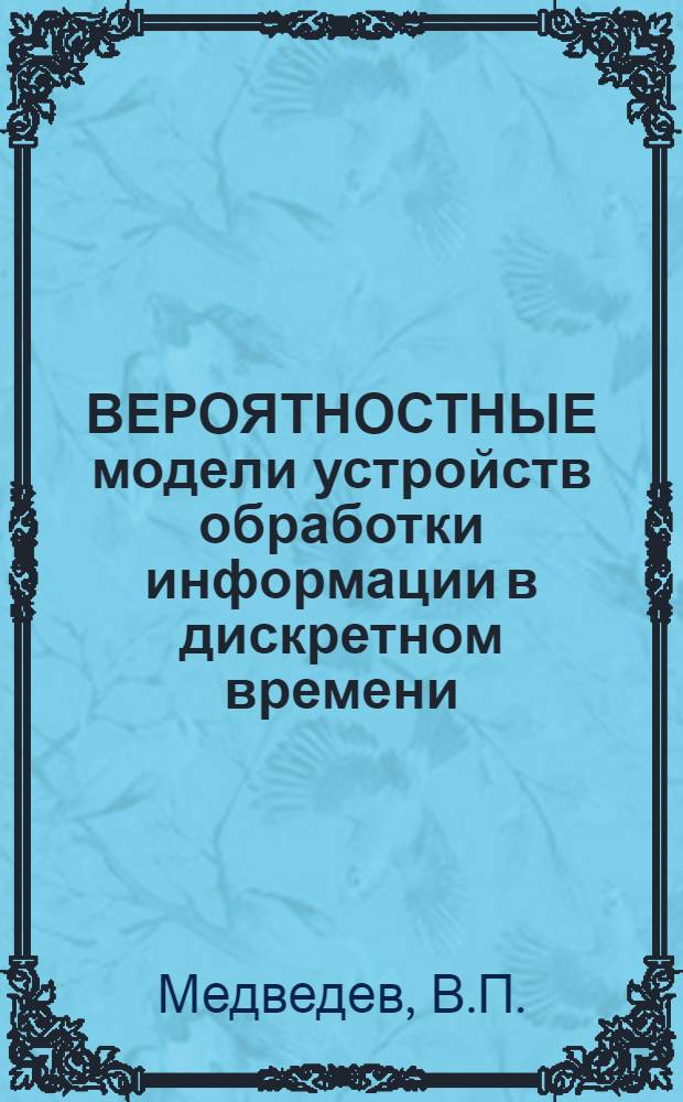 ВЕРОЯТНОСТНЫЕ модели устройств обработки информации в дискретном времени : (Аналит. обзор по данным зарубеж. и отеч. лит. за 1960-79 гг.)