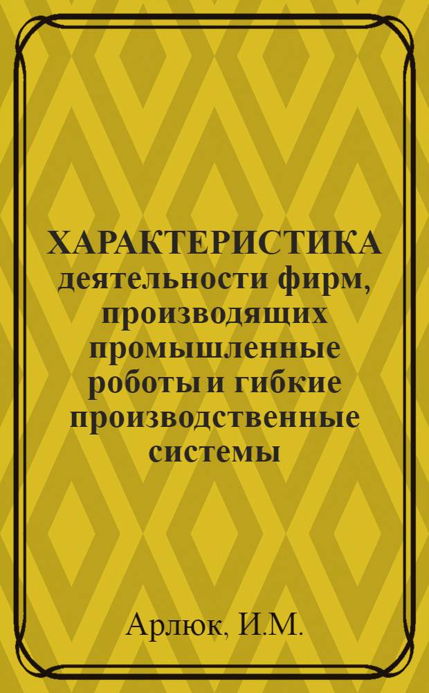 ХАРАКТЕРИСТИКА деятельности фирм, производящих промышленные роботы и гибкие производственные системы : Информ. обзор по фирмам