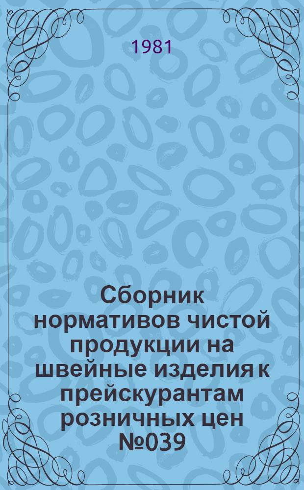 Сборник нормативов чистой продукции на швейные изделия к прейскурантам розничных цен № 039, 043, 045, 040, 070 : утв. Госкомцен СССР 10.03.81 ввод. в действие с 01.01.82. Вып. 1