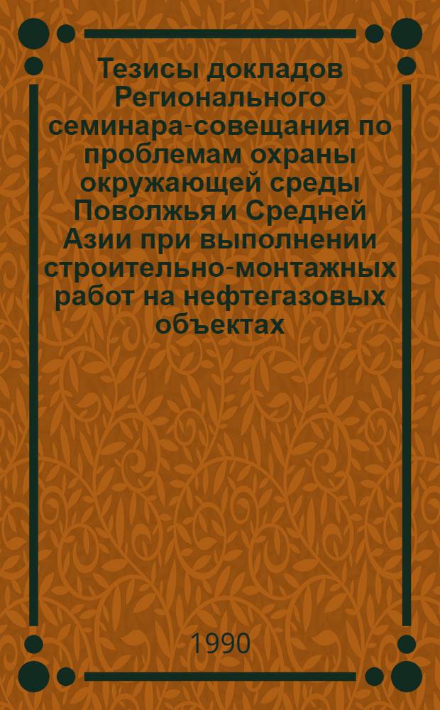 Тезисы докладов Регионального семинара-совещания по проблемам охраны окружающей среды Поволжья и Средней Азии при выполнении строительно-монтажных работ на нефтегазовых объектах, 14-15 июня 1990 г., Оренбург