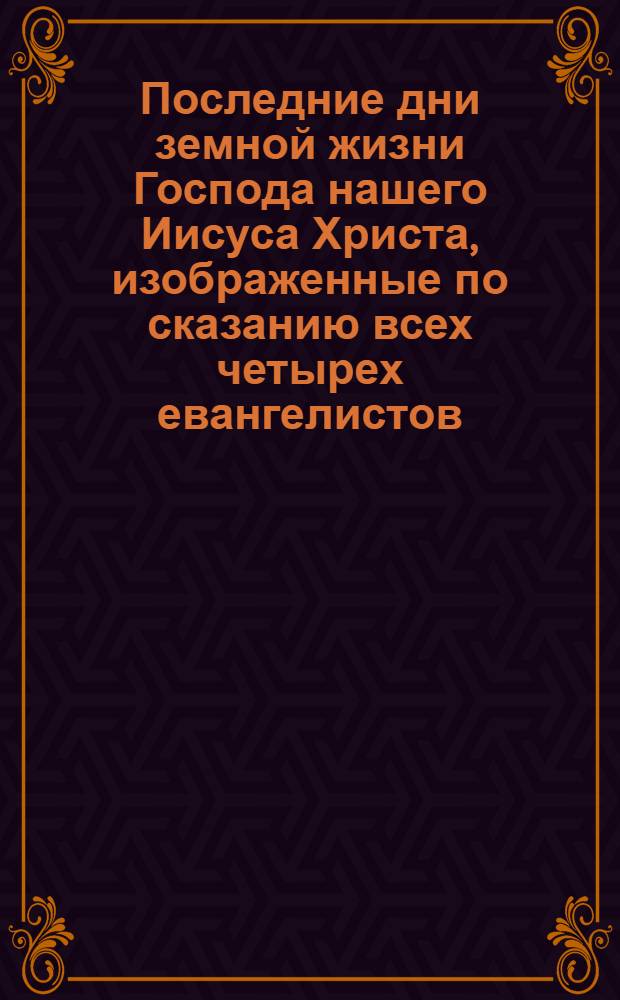 Последние дни земной жизни Господа нашего Иисуса Христа, изображенные по сказанию всех четырех евангелистов. Ч. 1