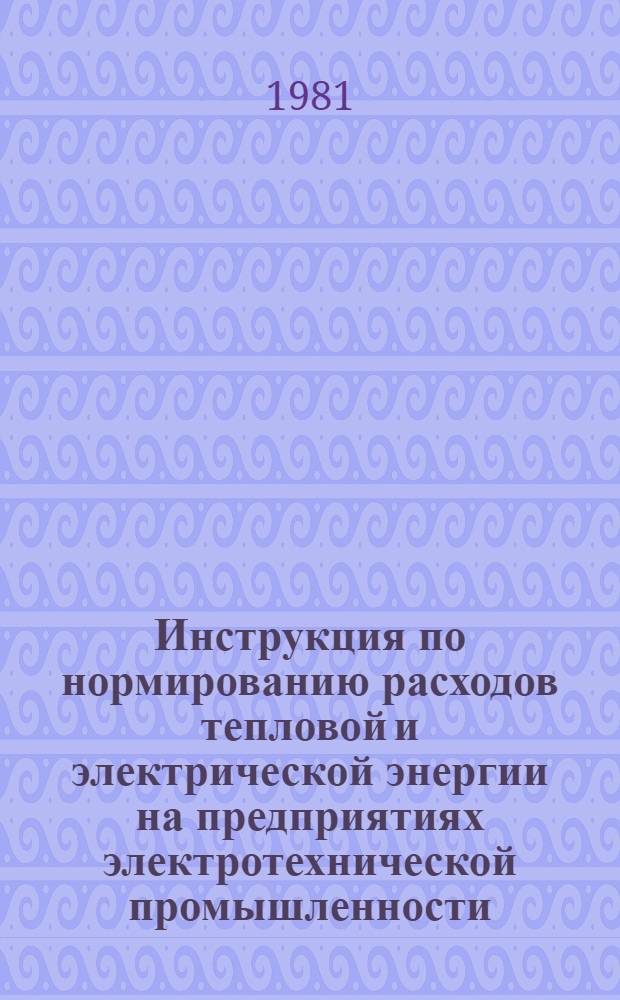 Инструкция по нормированию расходов тепловой и электрической энергии на предприятиях электротехнической промышленности : утв. М-вом электротехн. пром-сти 19.10.81