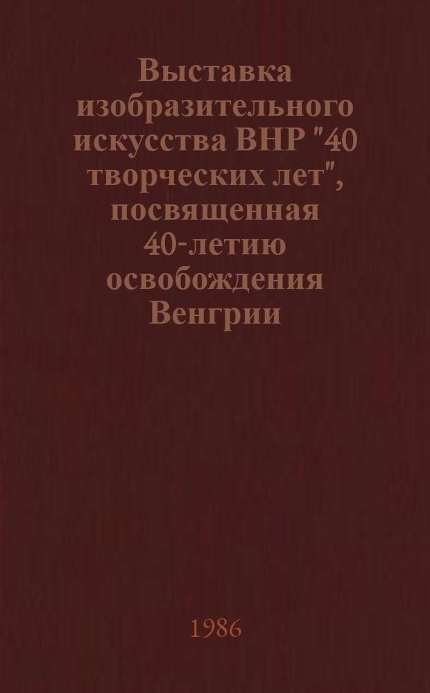 Выставка изобразительного искусства ВНР "40 творческих лет", посвященная 40-летию освобождения Венгрии : каталог выставки : пер. с венг.
