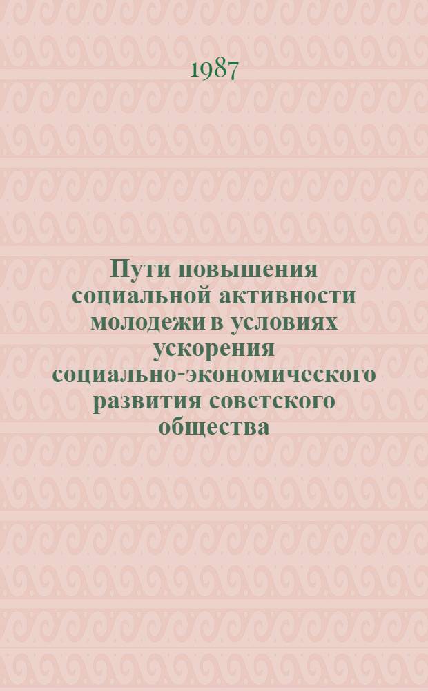 Пути повышения социальной активности молодежи в условиях ускорения социально-экономического развития советского общества : Тез. докл. и выступлений на науч.конф. молодых ученых, посвящ. XX съезду ВЛСКМ и 70-летию Великой Окт. соц. революции 22 апр. 1987 г