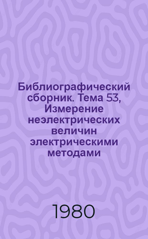 Библиографический сборник. Тема 53, Измерение неэлектрических величин электрическими методами : Отеч. и иностр. лит. по материалам "Информ. о новой техн. лит." ОНТИ и Всесоюз. о-ва "Знание"