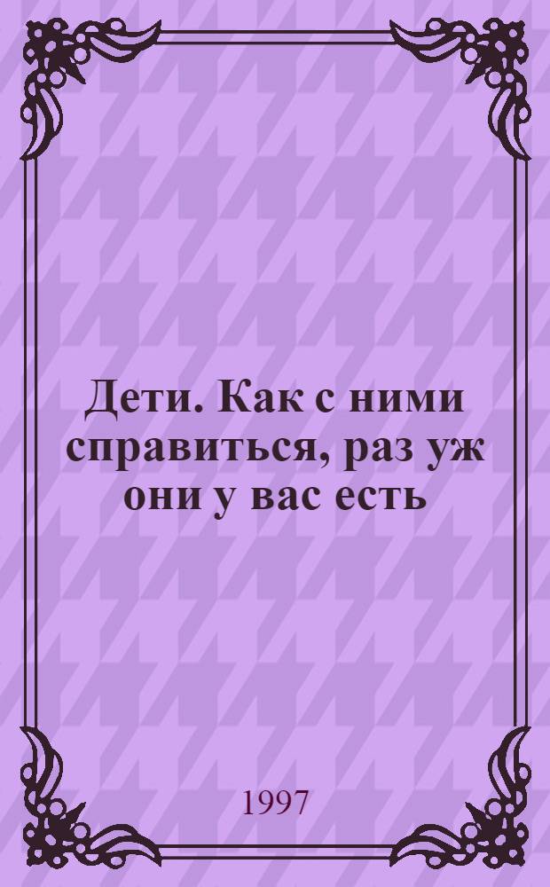 Дети. Как с ними справиться, раз уж они у вас есть = Children. How to manage them now then you've got them : 70 советов родителям