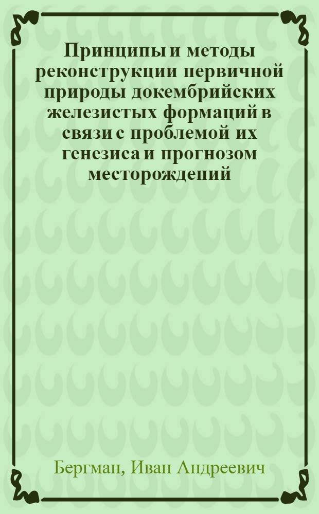 Принципы и методы реконструкции первичной природы докембрийских железистых формаций в связи с проблемой их генезиса и прогнозом месторождений : Автореф. дис. на соиск. учен. степ. д-ра геол.-минерал. наук : (04.00.11)