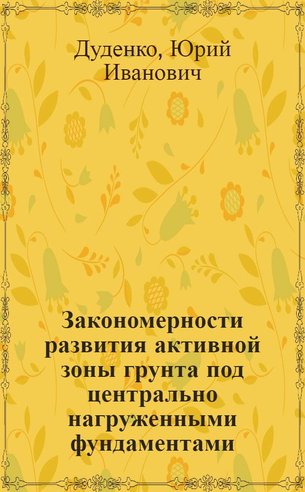 Закономерности развития активной зоны грунта под центрально нагруженными фундаментами : Автореф. дис. на соиск. учен. степ. канд. техн. наук : (05.23.02)