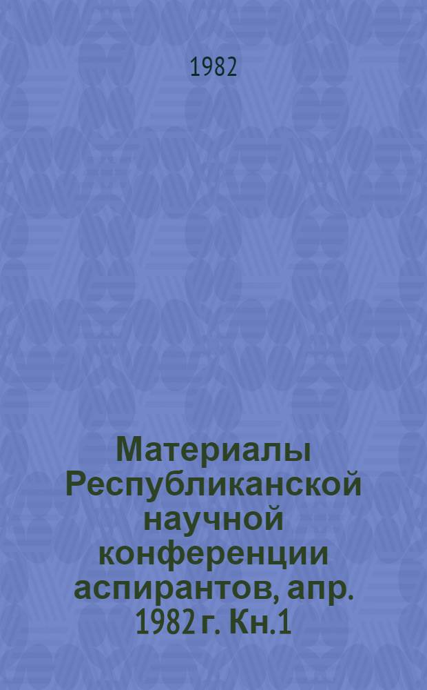 Материалы Республиканской научной конференции аспирантов, апр. 1982 г. Кн. 1 : Отделения физико-технических и математических, химических наук и наук о Земле