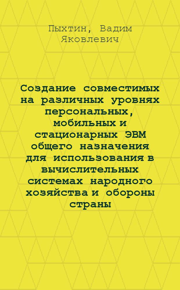 Создание совместимых на различных уровнях персональных, мобильных и стационарных ЭВМ общего назначения для использования в вычислительных системах народного хозяйства и обороны страны : Дис. в форме науч. докл. на соиск. учен. степ. д. т. н