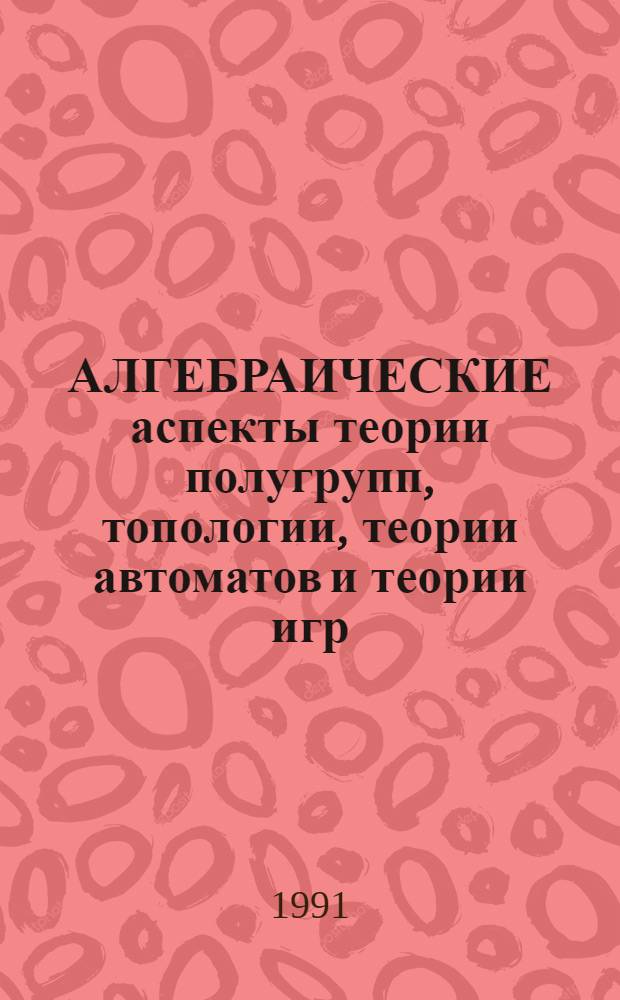 АЛГЕБРАИЧЕСКИЕ аспекты теории полугрупп, топологии, теории автоматов и теории игр : Сб. ст.