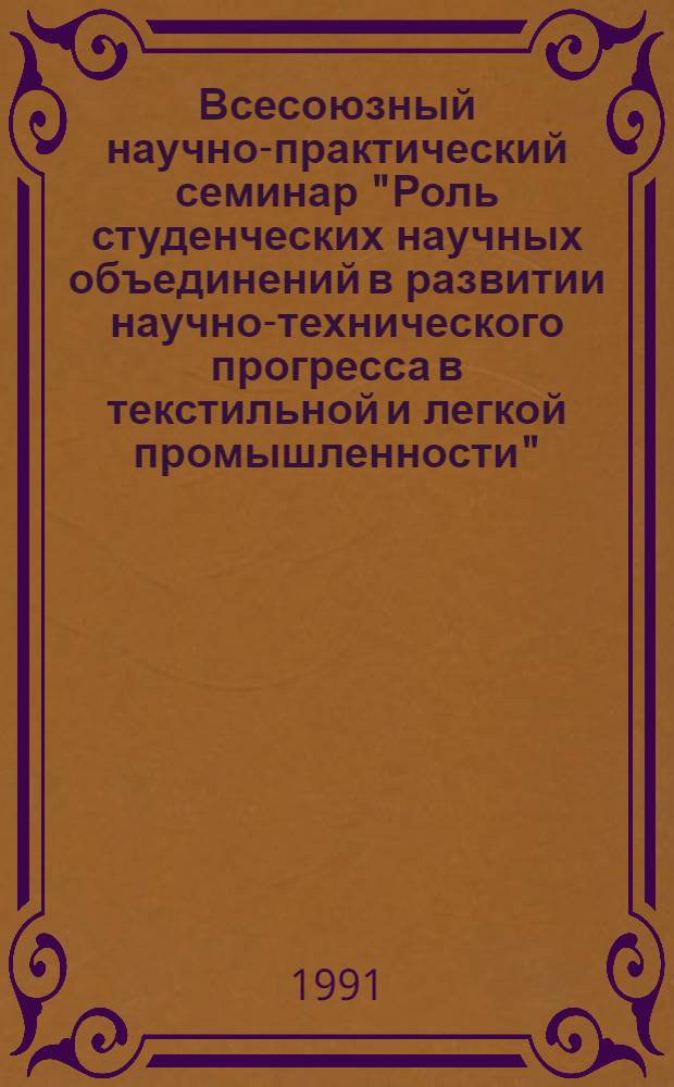 Всесоюзный научно-практический семинар "Роль студенческих научных объединений в развитии научно-технического прогресса в текстильной и легкой промышленности", 24-26 апреля 1991 г. : Тез. докл