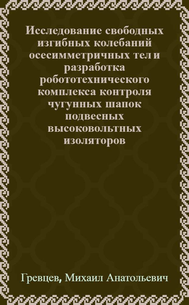 Исследование свободных изгибных колебаний осесимметричных тел и разработка робототехнического комплекса контроля чугунных шапок подвесных высоковольтных изоляторов : Автореф. дис. на соиск. учен. степ. к. т. н