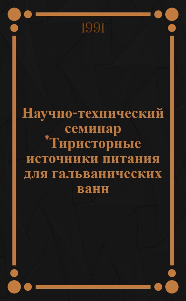Научно-технический семинар "Тиристорные источники питания для гальванических ванн, электрохимических станков, электроочистки сточных вод и других потребителей постоянного тока", г. Саранск 26-27 ноября 1991 г. : Тез. докл