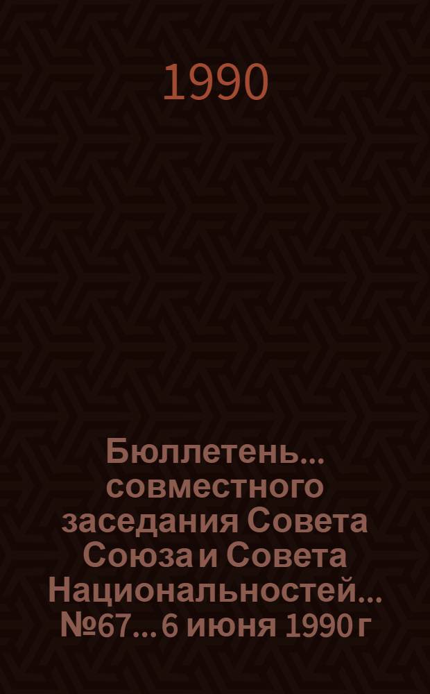 Бюллетень... совместного заседания Совета Союза и Совета Национальностей... ... № 67... 6 июня 1990 г.