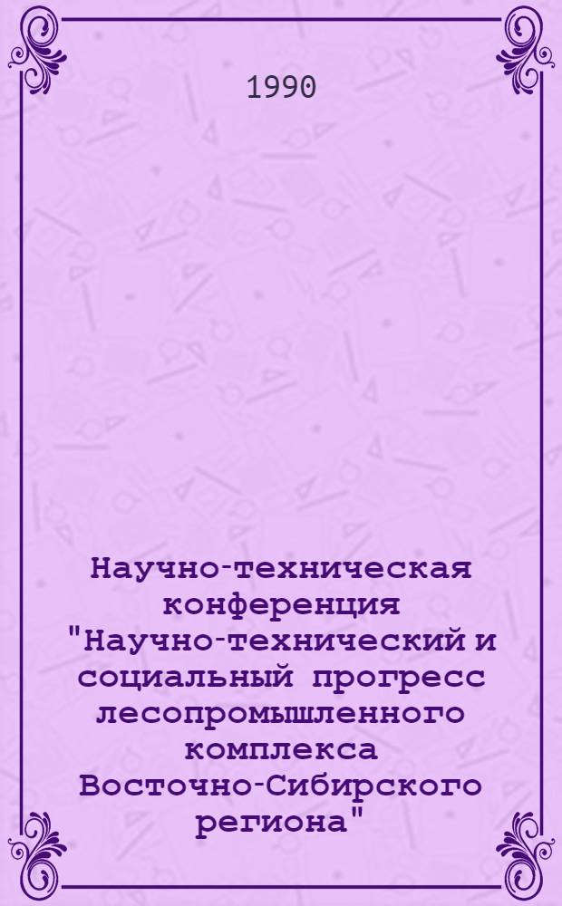 Научно-техническая конференция "Научно-технический и социальный прогресс лесопромышленного комплекса Восточно-Сибирского региона", 8 июня 1990 г. : Сб. ст