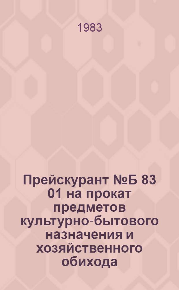 Прейскурант № Б 83 01 на прокат предметов культурно-бытового назначения и хозяйственного обихода : Утв. Коскомцен РСФСР от 18.04.83 : Вводится в действие с 01.07.83