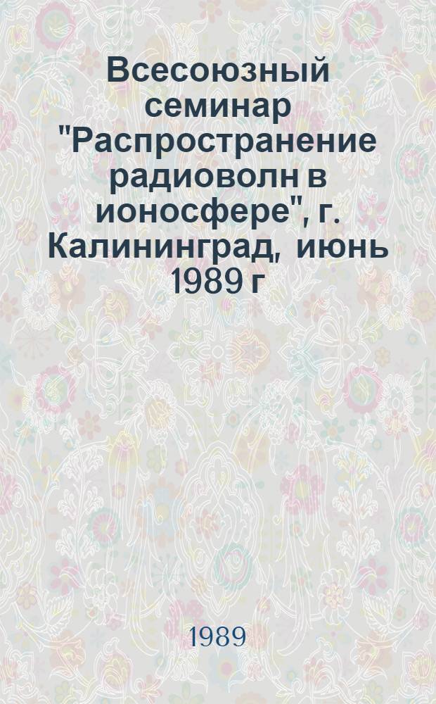 Всесоюзный семинар "Распространение радиоволн в ионосфере", г. Калининград, июнь 1989 г. : Тез. докл