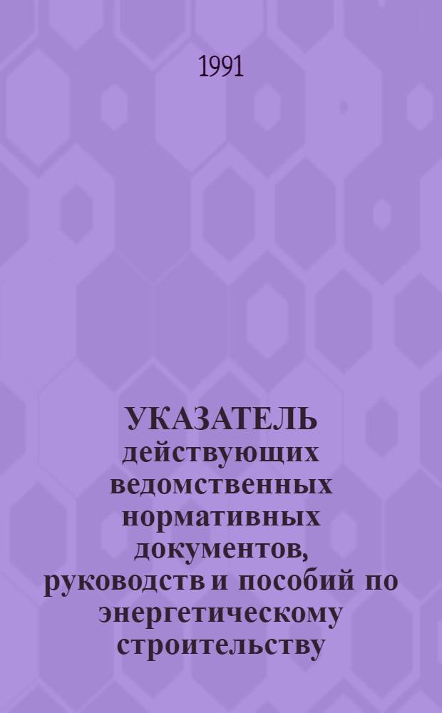УКАЗАТЕЛЬ действующих ведомственных нормативных документов, руководств и пособий по энергетическому строительству... ... по состоянию на 1 января 1991 г.