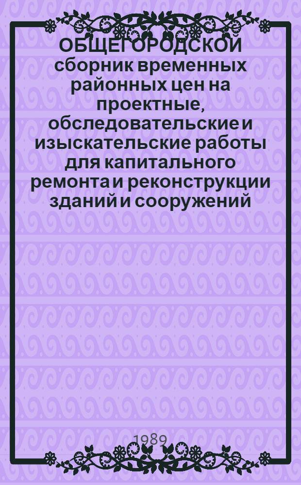 ОБЩЕГОРОДСКОЙ сборник временных районных цен на проектные, обследовательские и изыскательские работы для капитального ремонта и реконструкции зданий и сооружений : Введ. в действие с 01.06.89 : В 4 т.