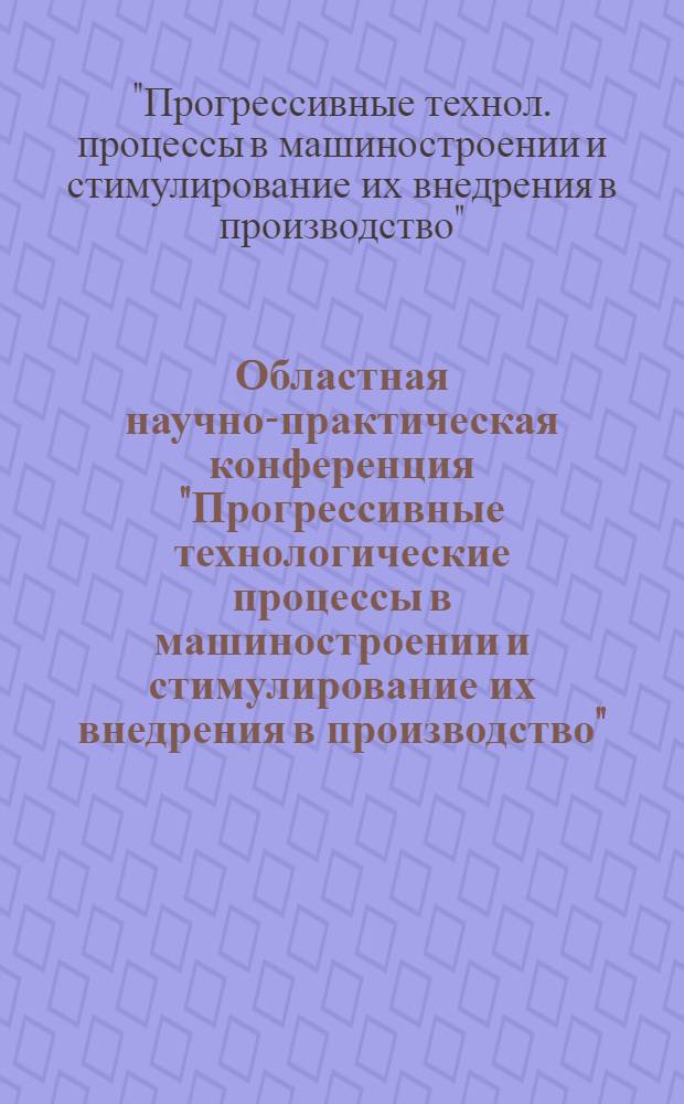 Областная научно-практическая конференция "Прогрессивные технологические процессы в машиностроении и стимулирование их внедрения в производство", 18-20 сентября : Тез. докл