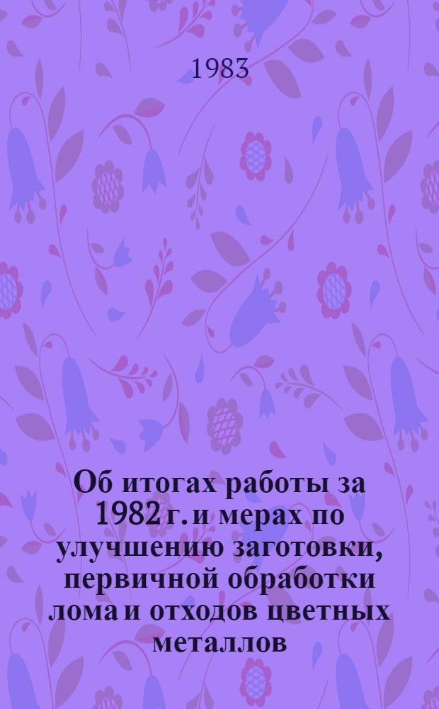 Об итогах работы за 1982 г. и мерах по улучшению заготовки, первичной обработки лома и отходов цветных металлов, повышению их качества и задачах работников производственно-заготовительных предприятий в свете решений XXVI съезда КПСС и ноябрьского (1982 г.) Пленума ЦК КПСС : Материалы Совещ. уполномоч. начальников цехов и начальников произв.-загот. отд. упр. об-ний Вторцветмета
