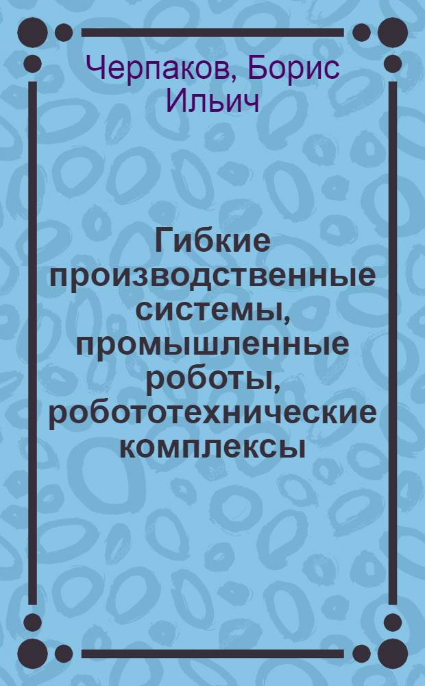 Гибкие производственные системы, промышленные роботы, робототехнические комплексы : [в 14 книгах]. Кн. 6 : Робототехнические комплексы