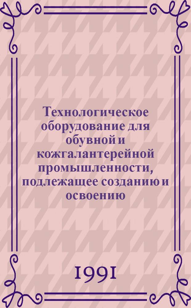 Технологическое оборудование для обувной и кожгалантерейной промышленности, подлежащее созданию и освоению... ... в 1991-1995 гг.