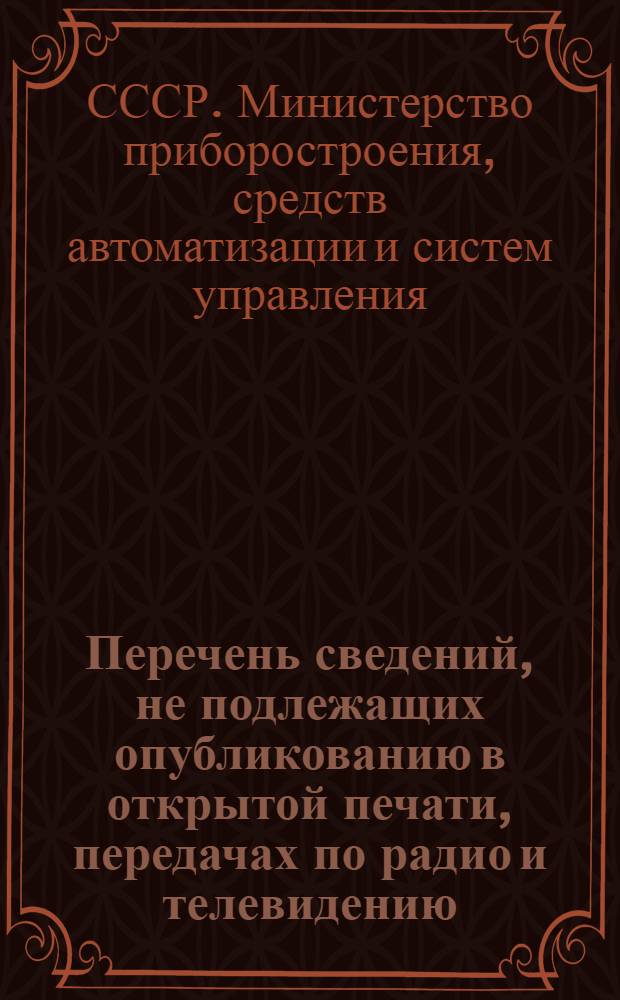 Перечень сведений, не подлежащих опубликованию в открытой печати, передачах по радио и телевидению, по Министерству приборостроения, средств автоматизации и систем управления : утв. 04.06.81