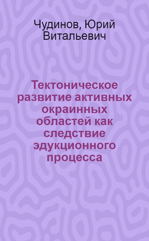 Тектоническое развитие активных окраинных областей как следствие эдукционного процесса : Дис. на соиск. учен. степ. д-ра геол.-минерал. наук в форме науч. докл. : (04.00.04)