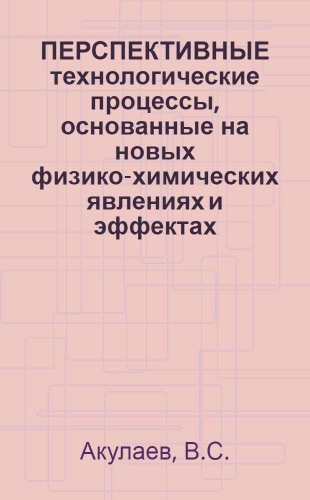 ПЕРСПЕКТИВНЫЕ технологические процессы, основанные на новых физико-химических явлениях и эффектах : (По зарубеж. дан.)
