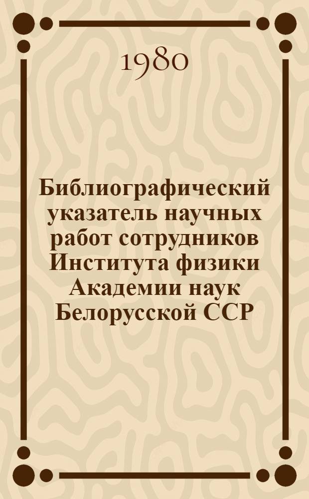 Библиографический указатель научных работ сотрудников Института физики Академии наук Белорусской ССР...