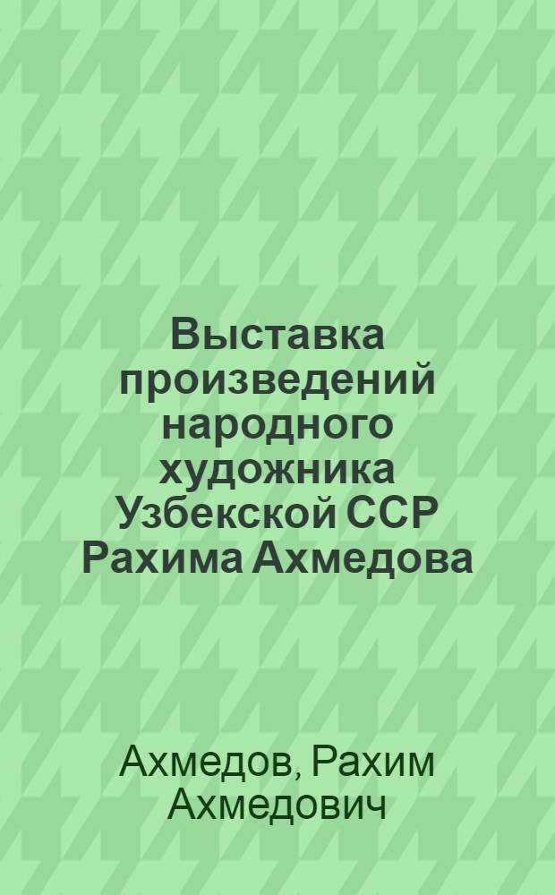 Выставка произведений народного художника Узбекской ССР Рахима Ахмедова : Каталог