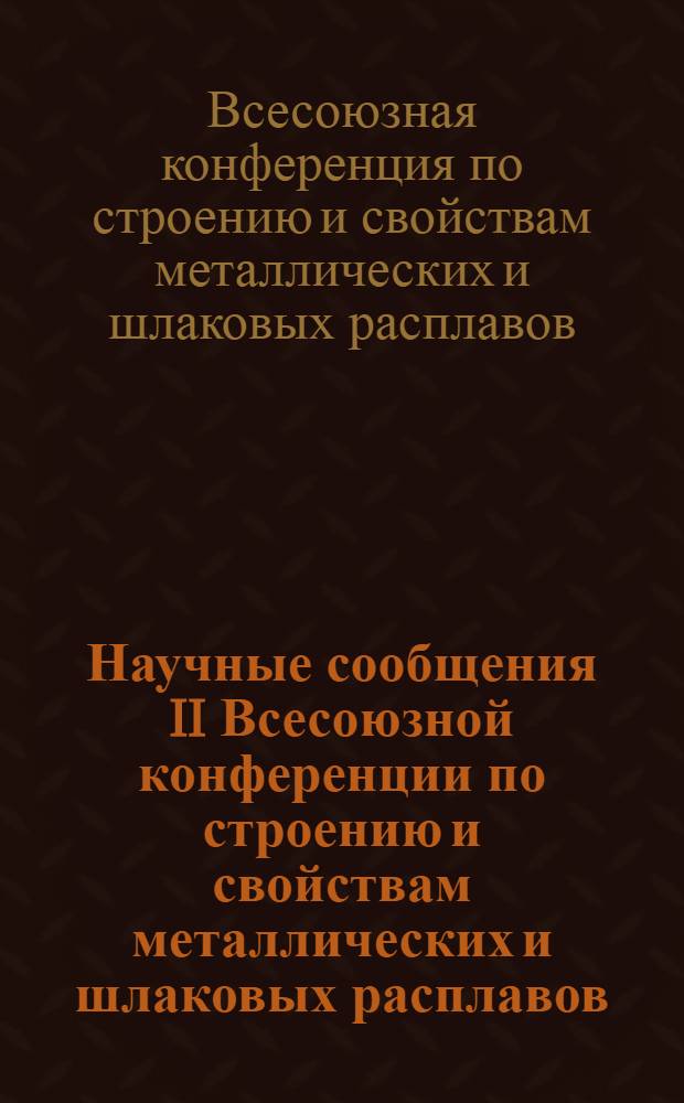 Научные сообщения II Всесоюзной конференции по строению и свойствам металлических и шлаковых расплавов