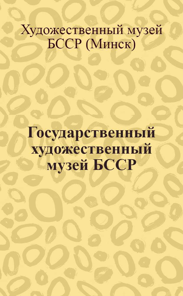 Государственный художественный музей БССР = Дзяржа&yacute;ны мастацкi музей БССР = State Art Museum of the BSSR : Живопись, графика, скульптура, прикл. искусство