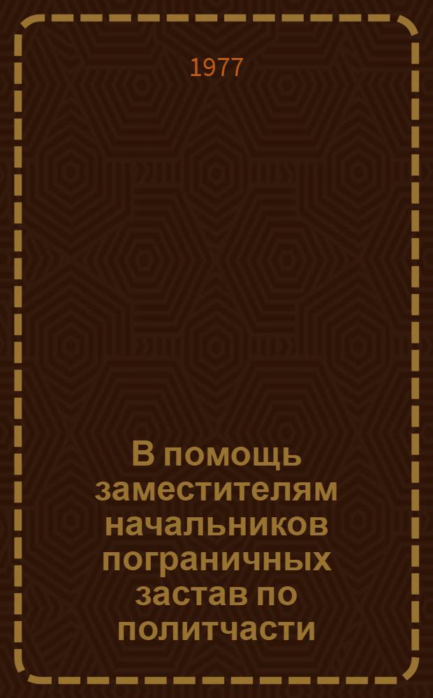 В помощь заместителям начальников пограничных застав по политчасти : (материал для лекций, докл., полит. занятий с лич. составом застав, кораблей, подразделений) : учебное пособие