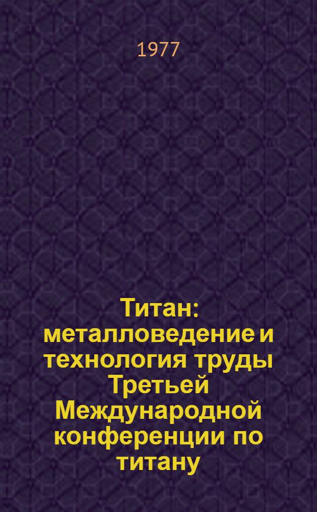 Титан : металловедение и технология труды Третьей Международной конференции по титану, организованной АН СССР при участии Металлургического общества АИМЕ, Американского металлургического обществава, Английского металлургического общества и Японского института металлов, состоявшейся в Москве 18-21 мая 1976 г. Т. 1