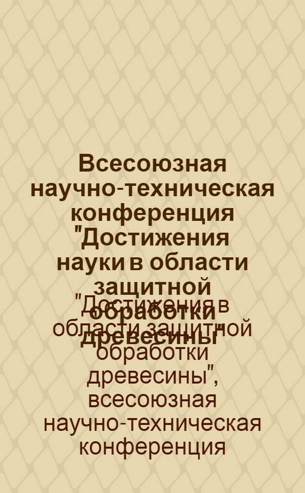 Всесоюзная научно-техническая конференция "Достижения науки в области защитной обработки древесины" : (Материалы конф.), 28-30 июня 1978 г