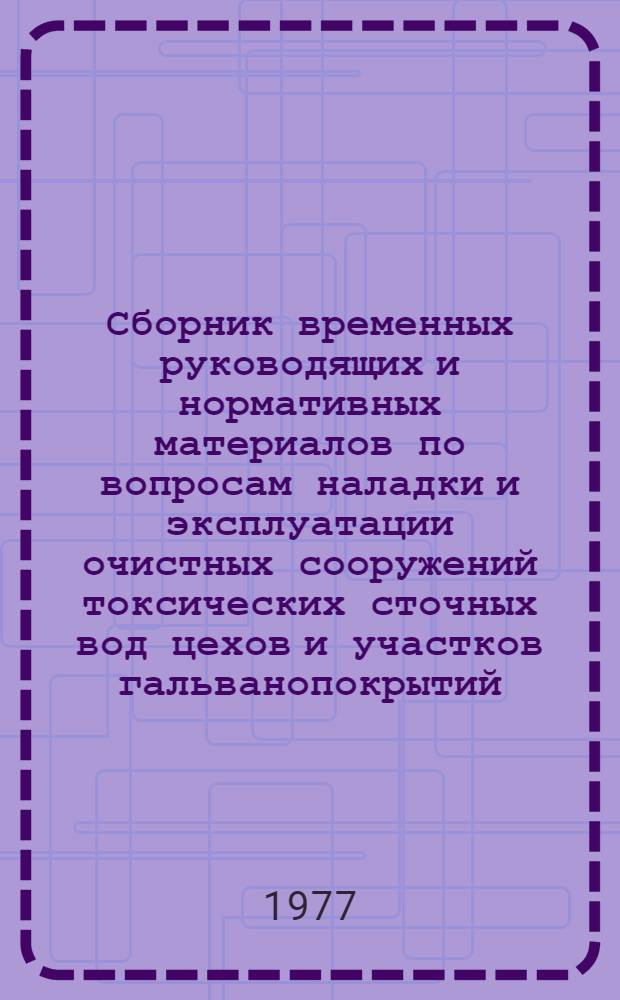 Сборник временных руководящих и нормативных материалов по вопросам наладки и эксплуатации очистных сооружений токсических сточных вод цехов и участков гальванопокрытий : утверждено 16/VI 1977 г