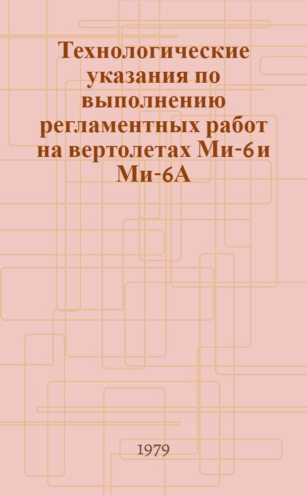 Технологические указания по выполнению регламентных работ на вертолетах Ми-6 и Ми-6А : оперативные формы технического обслуживания : утв. ГУЭРАТ МГА 14.12.78