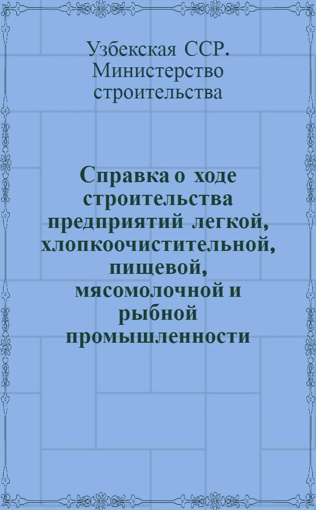 Справка о ходе строительства предприятий легкой, хлопкоочистительной, пищевой, мясомолочной и рыбной промышленности, осуществляемого Министерством строительства Узбекской ССР
