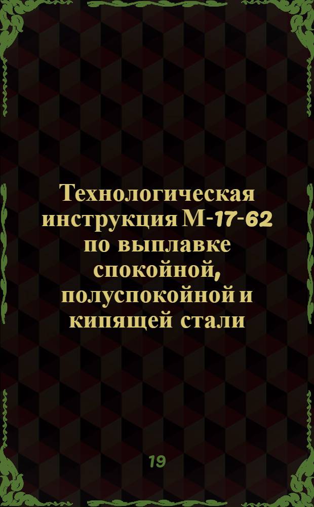 Технологическая инструкция М-17-62 по выплавке спокойной, полуспокойной и кипящей стали : (Взамен инструкций М-12-60 и М-09-59) : Утв. 23/XI 1962 г.