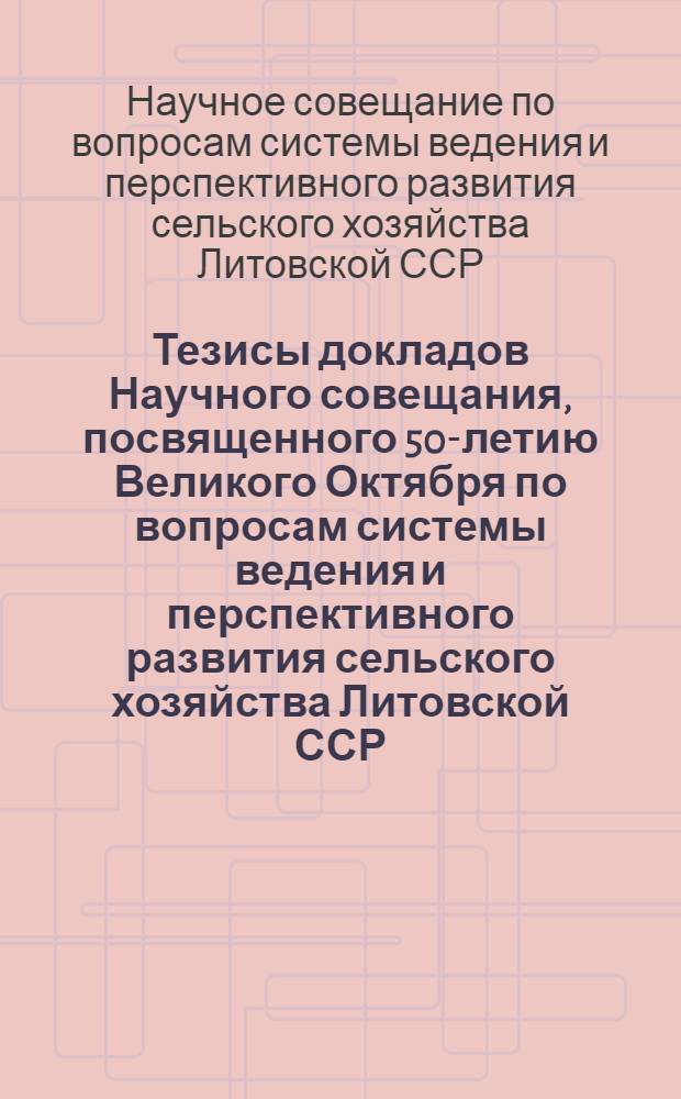 Тезисы докладов Научного совещания, посвященного 50-летию Великого Октября по вопросам системы ведения и перспективного развития сельского хозяйства Литовской ССР. (3-5 октября 1967 г.)