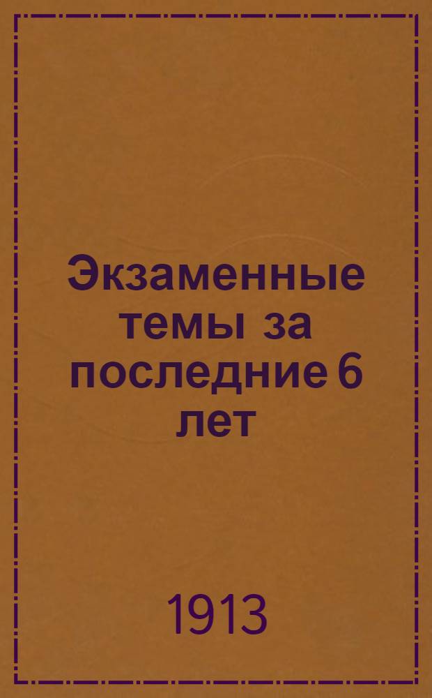 Экзаменные темы за последние 6 лет (с 1908-1913 г.) на письменных испытаниях выпускных и окончательных классов средних учебных заведений Оренбургского учебного округа : Вып