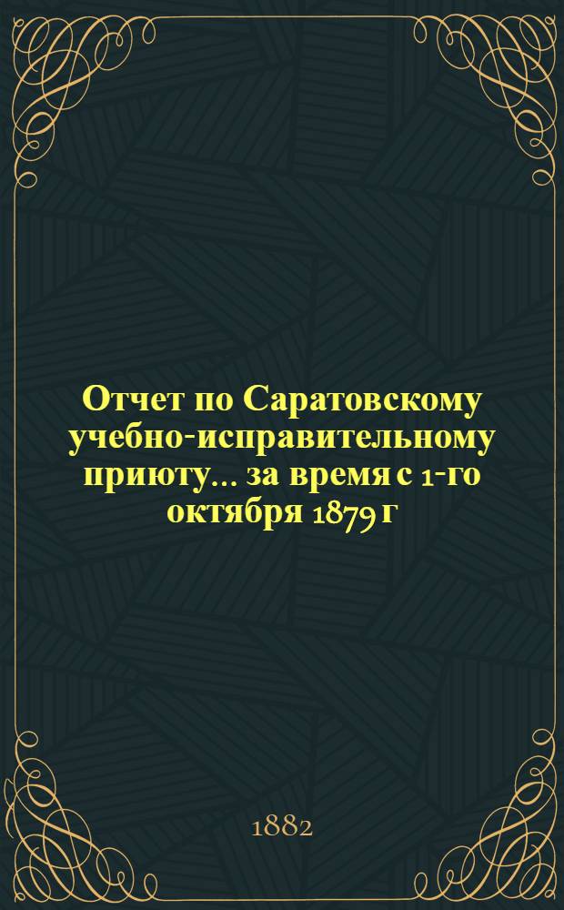 Отчет по Саратовскому учебно-исправительному приюту... ... за время с 1-го октября 1879 г. по 1-е января 1881 года. Год 7-й