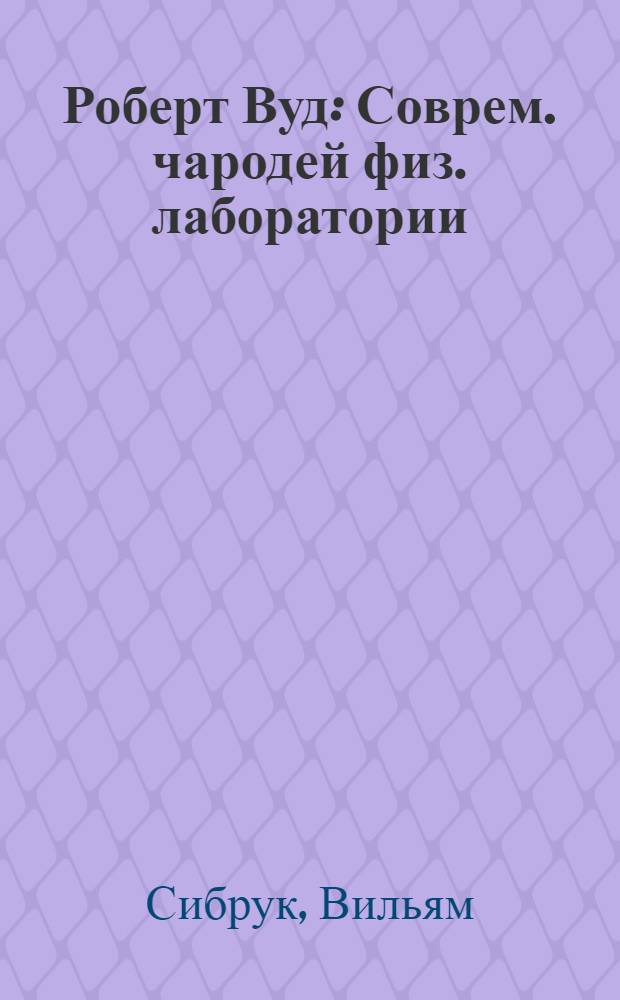 Роберт Вуд : Соврем. чародей физ. лаборатории : История одного америк. мальчика, который стал самым дерзким и оригинальным экспериментатором наших дней, но так и не вырос
